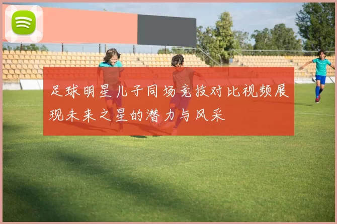足球明星儿子同场竞技对比视频展现未来之星的潜力与风采