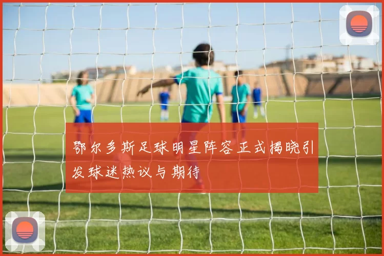 鄂尔多斯足球明星阵容正式揭晓引发球迷热议与期待