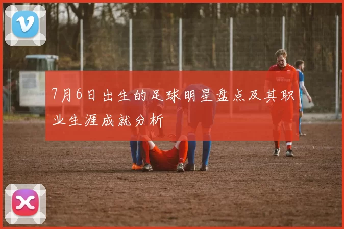 7月6日出生的足球明星盘点及其职业生涯成就分析