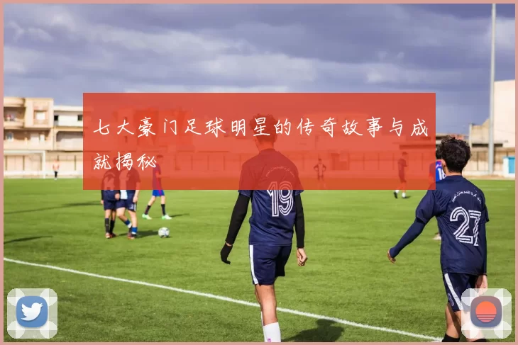 七大豪门足球明星的传奇故事与成就揭秘