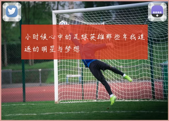 小时候心中的足球英雄那些年我追逐的明星与梦想