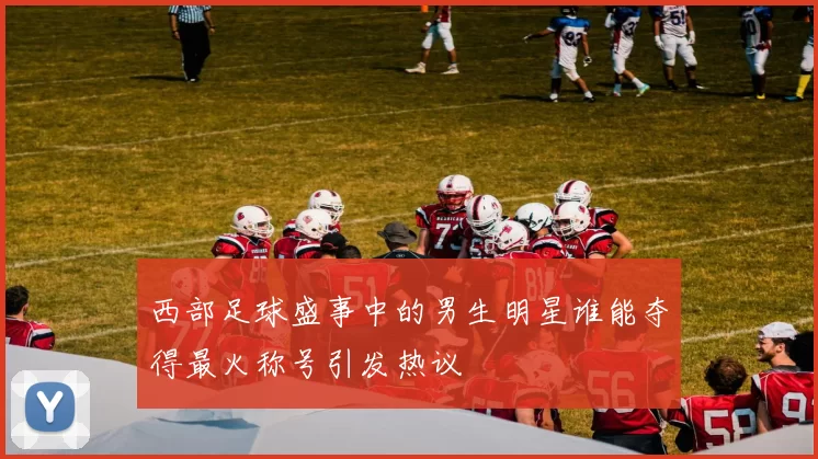 西部足球盛事中的男生明星谁能夺得最火称号引发热议