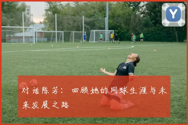 对话陈芳：回顾她的网球生涯与未来发展之路