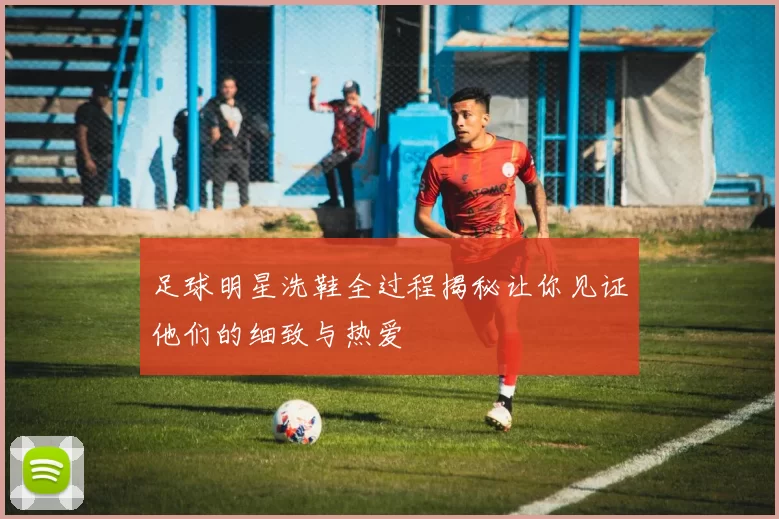 足球明星洗鞋全过程揭秘让你见证他们的细致与热爱