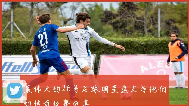 最伟大的26号足球明星盘点与他们的传奇故事分享