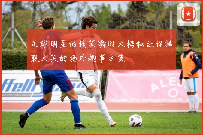 足球明星的搞笑瞬间大揭秘让你捧腹大笑的场外趣事合集