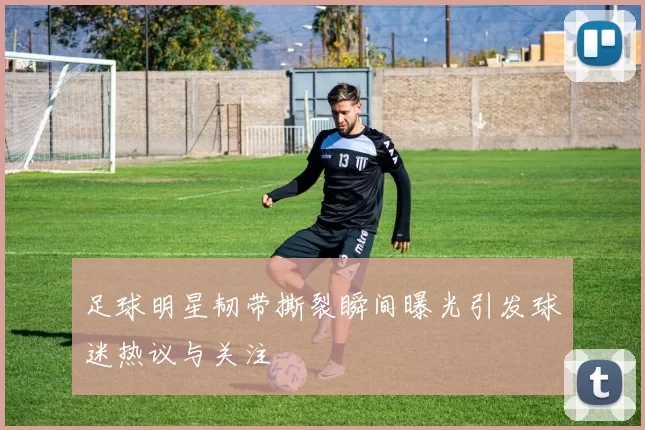 足球明星韧带撕裂瞬间曝光引发球迷热议与关注